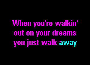 When you're walkin'

out on your dreams
you iust walk away