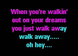 When you're walkin'
out on your dreams

you just walk away
walk away .....
oh hey....