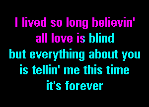 I lived so long helievin'
all love is blind
but everything about you
is tellin' me this time
it's forever