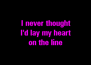 I never thought

I'd lay my heart
on the line