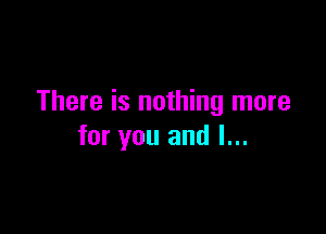 There is nothing more

for you and I...