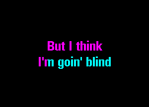 But I think

I'm goin' blind