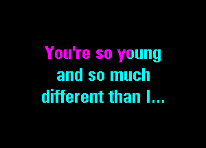 You're so young

and so much
different than I...