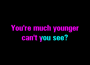 You're much younger

can't you see?
