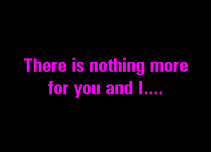 There is nothing more

for you and l....