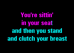 You're sittin'
in your seat

and then you stand
and clutch your breast