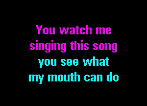You watch me
singing this song

you see what
my mouth can do