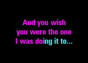 And you wish

you were the one
I was doing it to...