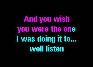 And you wish
you were the one

I was doing it to...
well listen