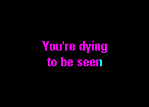 You're dying

to be seen
