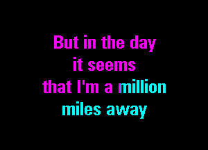 But in the day
it seems

that I'm a million
miles away
