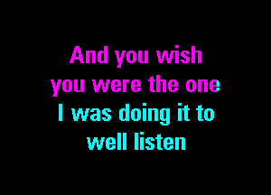 And you wish
you were the one

I was doing it to
well listen