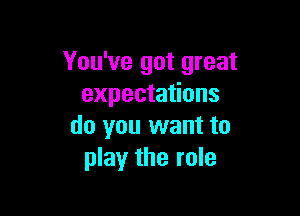 You've got great
expectations

do you want to
play the role