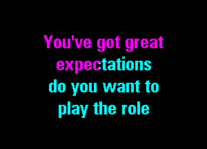 You've got great
expectations

do you want to
play the role