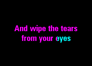 And wipe the tears

from your eyes