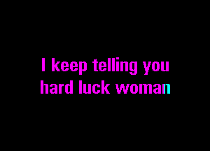 I keep telling you

hard luck woman