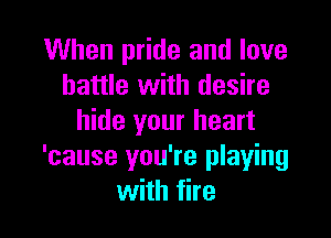 When pride and love
battle with desire

hide your heart
'cause you're playing
with fire