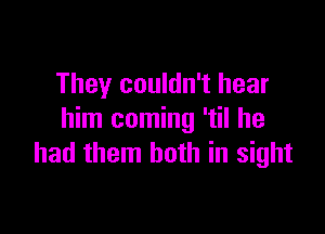 They couldn't hear

him coming 'til he
had them both in sight