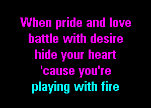 When pride and love
battle with desire

hide your heart
'cause you're
playing with fire