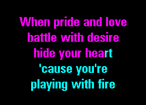 When pride and love
battle with desire

hide your heart
'cause you're
playing with fire