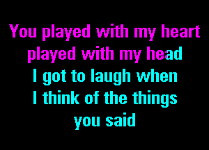 You played with my heart
played with my head
I got to laugh when
I think of the things
you said