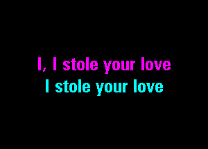 I, I stole your love

I stole your love