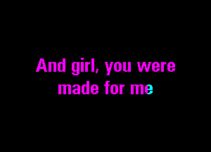 And girl, you were

made for me