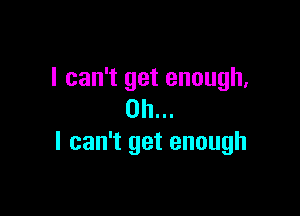 I can't get enough,

on...
I can't get enough