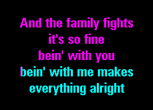 And the family fights
it's so fine

bein' with you
hein' with me makes
everything alright