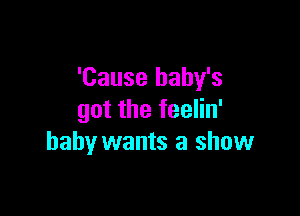 'Cause baby's

got the feelin'
baby wants a show