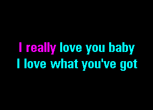 I really love you baby

I love what you've got