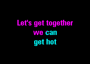 Let's get together

we can
get hot
