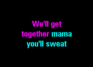 We'll get

together mama
you'll sweat