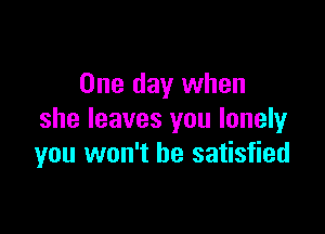 One day when

she leaves you lonely
you won't be satisfied