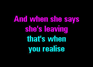 And when she says
she's leaving

that's when
you realise