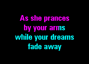 As she prances
by your arms

while your dreams
fade away