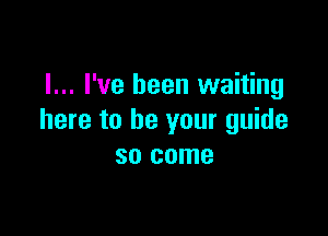 I... I've been waiting

here to be your guide
so come