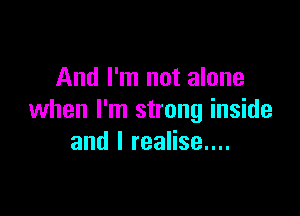 And I'm not alone

when I'm strong inside
and I realise....