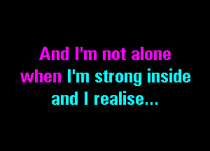 And I'm not alone

when I'm strong inside
and I realise...