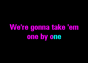 We're gonna take 'em

one by one