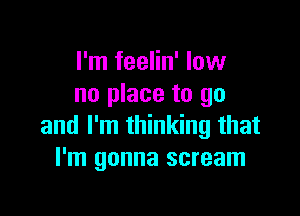 I'm feelin' low
no place to go

and I'm thinking that
I'm gonna scream