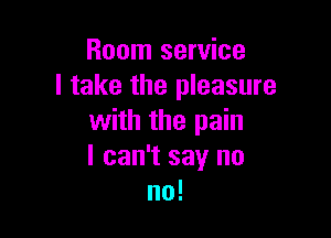 Room service
I take the pleasure

with the pain
I can't say no
no!