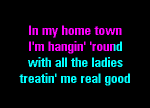 In my home town
I'm hangin' 'round

with all the ladies
treatin' me real good