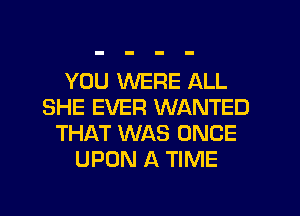 YOU WERE ALL
SHE EVER WANTED
THAT WAS ONCE
UPON A TIME