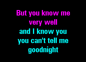 But you know me
very well

and I know you
you can't tell me
goodnight