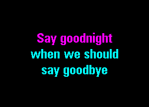 Say goodnight

when we should
say goodbye