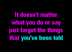 It doesn't matter
what you do or say

just forget the things
that you've been told