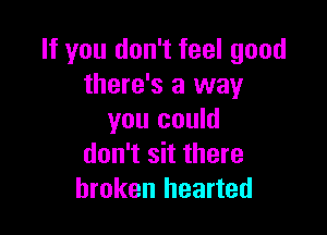 If you don't feel good
there's a way

you could
don't sit there
broken hearted