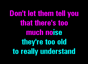 Don't let them tell you
that there's too

much noise
they're too old
to really understand