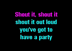 Shout it, shout it
shout it out loud

you've got to
have a party